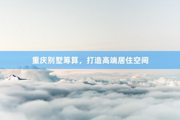 重庆别墅筹算，打造高端居住空间