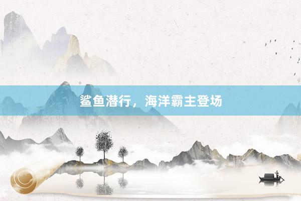 鲨鱼潜行，海洋霸主登场