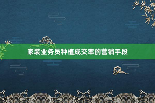 家装业务员种植成交率的营销手段